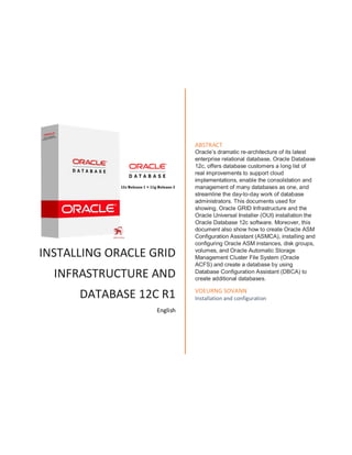 INSTALLING ORACLE GRID
INFRASTRUCTURE AND
DATABASE 12C R1
English
ABSTRACT
Oracle’s dramatic re-architecture of its latest
enterprise relational database, Oracle Database
12c, offers database customers a long list of
real improvements to support cloud
implementations, enable the consolidation and
management of many databases as one, and
streamline the day-to-day work of database
administrators. This documents used for
showing, Oracle GRID Infrastructure and the
Oracle Universal Installer (OUI) installation the
Oracle Database 12c software. Moreover, this
document also show how to create Oracle ASM
Configuration Assistant (ASMCA), installing and
configuring Oracle ASM instances, disk groups,
volumes, and Oracle Automatic Storage
Management Cluster File System (Oracle
ACFS) and create a database by using
Database Configuration Assistant (DBCA) to
create additional databases.
VOEURNG SOVANN
Installation and configuration
 