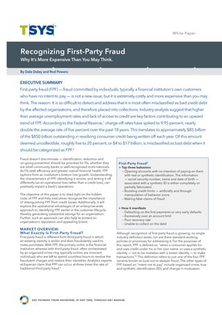 White Paper Study
                                                                                                                      Case




Recognizing First-Party Fraud
Why It’s More Expensive Than You May Think.

By Dale Daley and Rod Powers


EXECUTIVE SUMMARY
First-party fraud (FPF) — fraud committed by individuals, typically a ﬁnancial institution’s own customers
who have no intent to pay — is not a new issue, but it is extremely costly and more expensive than you may
think. The reason: It is so difﬁcult to detect and address that it is most often misclassiﬁed as bad credit debt
by the affected organizations, and therefore placed into collections. Industry analysts suggest that higher
than average unemployment rates and lack of access to credit are key factors contributing to an upward
trend of FPF. According to the Federal Reserve,1 charge-off rates have spiked to 9.95 percent, nearly
double the average rate of ﬁve percent over the past 18 years. This translates to approximately $85 billion
of the $850 billion outstanding in revolving consumer credit being written off each year. Of this amount
deemed uncollectible, roughly ﬁve to 20 percent, or $4 to $17 billion, is misclassiﬁed as bad debt when it
should be categorized as FPF.2

Fraud doesn’t discriminate — identiﬁcation, reduction and
on-going prevention should be priorities for FIs, whether they           First-Party Fraud 2
are small community banks or well-recognized multi-nationals.            > Top three behaviors
As FIs seek efﬁciency and greater overall ﬁnancial health, FPF             – Opening accounts with no intention of paying on them
siphons from an institution’s bottom line growth. Understanding              with real or synthetic identiﬁcation. The information
the characteristics of FPF, identifying it sooner, and writing it off        — social security number, name and date of birth —
differently (as an operational loss rather than a credit loss), can          associated with a synthetic ID is either completely or
positively impact a bank’s operations.                                       partially fabricated.
                                                                           – Boosting credit limits — artiﬁcially and through
The objective of this paper is to shed light on the hidden                   manipulation of behavior score
costs of FPF and help executives recognize the importance                  – Making false claims of fraud
of distinguishing FPF from credit losses. Additionally, it will
explore the operational advantages of an enterprise-wide
                                                                         > How it manifests
approach to identifying FPF earlier in the customer lifecycle,
                                                                           – Defaulting on the ﬁrst payments or very early defaults
thereby generating substantial savings for an organization.
                                                                           – Excessively over an account limit
Further, such an approach can also help to protect an
                                                                           – Poor recovery rate
organization’s reputation and appealing brand.
                                                                           – Unable to collect on the debt
MARKET OVERVIEW:
What Exactly Is First-Party Fraud?                                      Although recognition of ﬁrst-party fraud is growing, no single
First-party fraud is different from third-party fraud in which          industry deﬁnition exists, nor are there standard working
an existing identity is stolen and then fraudulently used to            policies or processes for addressing it. For the purposes of
make purchases. With FPF, the primary victim is the ﬁnancial            this report, FPF is deﬁned as: “when a consumer applies for
institution whereas with third-party fraud, often orchestrated          and uses credit under his or her own name, or uses a synthetic
by an organized crime ring, typically victims are innocent              identity — not to be mistaken with a stolen identity — to make
individuals who are left to spend countless hours to resolve the        transactions.”3 This deﬁnition refers to just one of the four FPF
fraudulent charges and restore their identities. Analytics experts      variants known as bust-out or sleeper fraud. The other types of
at Experian claim that FPF can occur at three times the rate of         FPF based on “intent not to pay” include organized crime, true
traditional third-party fraud.3                                         and synthetic identiﬁcation (ID), and change in motivation.




        any payment, from anywhere, at any time, through any medium
 