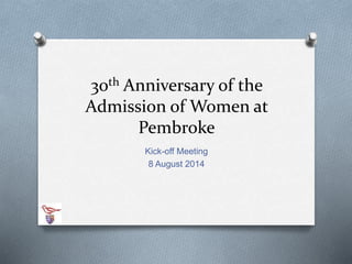 30th Anniversary of the 
Admission of Women at 
Pembroke 
Kick-off Meeting 
8 August 2014 
 