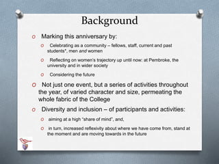 Background 
O Marking this anniversary by: 
O Celebrating as a community – fellows, staff, current and past 
students*, men and women 
O Reflecting on women’s trajectory up until now: at Pembroke, the 
university and in wider society 
O Considering the future 
O Not just one event, but a series of activities throughout 
the year, of varied character and size, permeating the 
whole fabric of the College 
O Diversity and inclusion – of participants and activities: 
O aiming at a high “share of mind”, and, 
O in turn, increased reflexivity about where we have come from, stand at 
the moment and are moving towards in the future 
 