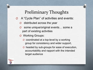 Preliminary Thoughts 
O A “Cycle Plan” of activities and events: 
O distributed across the year 
O some unique/original events… some a 
part of existing activities 
O Working Groups: 
O coordinated at a top-level by a working 
group for consistency and wider support, 
O headed by sub-groups for ease of execution, 
accountability and rapport with the intended 
target audience 
 