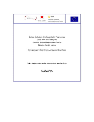 The Vienna Institute for
               ISMERI EUROPA   International Economic Studies




   Ex Post Evaluation of Cohesion Policy Programmes
             2000-2006 financed by the
       European Regional Development Fund in
              Objective 1 and 2 regions


 Work package 1: Coordination, analysis and synthesis




Task 4: Development and achievements in Member States




                    SLOVAKIA
 
