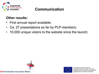 This initiative is financed under the
Competitiveness and Innovation Framework
Programme (CIP) which aims to encourage the
competitiveness of European enterprises.
Acronym, name and logo of the action
Communication
Other results:
• First annual report available;
• Ca. 27 presentations so far by PLP-members;
• 10,000 unique vistors to the website since the launch;
 