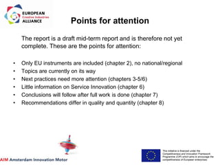 This initiative is financed under the
Competitiveness and Innovation Framework
Programme (CIP) which aims to encourage the
competitiveness of European enterprises.
Acronym, name and logo of the action
The report is a draft mid-term report and is therefore not yet
complete. These are the points for attention:
• Only EU instruments are included (chapter 2), no national/regional
• Topics are currently on its way
• Next practices need more attention (chapters 3-5/6)
• Little information on Service Innovation (chapter 6)
• Conclusions will follow after full work is done (chapter 7)
• Recommendations differ in quality and quantity (chapter 8)
Points for attention
 