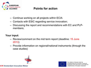 This initiative is financed under the
Competitiveness and Innovation Framework
Programme (CIP) which aims to encourage the
competitiveness of European enterprises.
Acronym, name and logo of the action
Points for action
– Continue working on all projects within ECIA
– Contacts with ESIC regarding service innovation;
– Discussing the report and recommendations with EC and PLP-
members;
Your input:
– Review/comment on the mid term report (deadline: 15 June
2013)
– Provide information on regional/national instruments (through the
case studies)
 