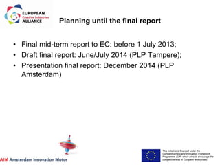 This initiative is financed under the
Competitiveness and Innovation Framework
Programme (CIP) which aims to encourage the
competitiveness of European enterprises.
Acronym, name and logo of the action
Planning until the final report
• Final mid-term report to EC: before 1 July 2013;
• Draft final report: June/July 2014 (PLP Tampere);
• Presentation final report: December 2014 (PLP
Amsterdam)
 