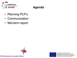 This initiative is financed under the
Competitiveness and Innovation Framework
Programme (CIP) which aims to encourage the
competitiveness of European enterprises.
Acronym, name and logo of the action
Agenda
• Planning PLP’s
• Communication
• Mid-term report
 