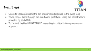 Project Plenary meeting_10 May 2023
Project Plenary meeting_10 May 2023
Next Steps
● Users to validate/expand the set of example dialogues in the living labs
● Try to model them through the rule-based prototype, using the infrastructure
provided by UNIVDUN
● To be enriched by UNINETTUNO according to critical thinking awareness
approach
12
 