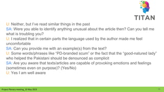 Project Plenary meeting_10 May 2023
Project Plenary meeting_10 May 2023
U: Neither, but I’ve read similar things in the past
SA: Were you able to identify anything unusual about the article then? Can you tell me
what is troubling you?
U: I realized that in certain parts the language used by the author made me feel
uncomfortable
SA: Can you provide me with an example(s) from the text?
U: Some words/phrases like “PD-branded scum” or the fact that the “good-natured lady”
who helped the Pakistani should be denounced as complicit
SA: Are you aware that texts/articles are capable of provoking emotions and feelings
(sometimes even on purpose)? (Yes/No)
U: Yes I am well aware
15
 
