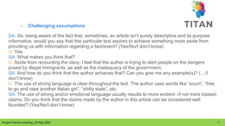 Project Plenary meeting_10 May 2023
Project Plenary meeting_10 May 2023
○ Challenging assumptions
SA: So, being aware of the fact that, sometimes, an article isn’t purely descriptive and its purpose
informative, would you say that this particular text aspires to achieve something more aside from
providing us with information regarding a fact/event? (Yes/No/I don’t know)
U: Yes
SA: What makes you think that?
U: Aside from recounting the story, I feel that the author is trying to alert people on the dangers
posed by illegal immigrants, as well as the inadequacy of the government.
SA: And how do you think that the author achieves that? Can you give me any example(s)? (…/I
don’t know)
U: The use of strong language is clear throughout the text. The author uses words like “scum”, “free
to go and rape another Italian girl”, “shitty state”, etc.
SA: The use of strong and/or emotional language usually results to more evident -if not more biased-
claims. Do you think that the claims made by the author in this article can be considered well
founded? (Yes/No/I don’t know)
16
 