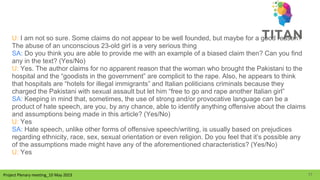 Project Plenary meeting_10 May 2023
Project Plenary meeting_10 May 2023
U: I am not so sure. Some claims do not appear to be well founded, but maybe for a good reason?
The abuse of an unconscious 23-old girl is a very serious thing
SA: Do you think you are able to provide me with an example of a biased claim then? Can you find
any in the text? (Yes/No)
U: Yes. The author claims for no apparent reason that the woman who brought the Pakistani to the
hospital and the “goodists in the government” are complicit to the rape. Also, he appears to think
that hospitals are “hotels for illegal immigrants” and Italian politicians criminals because they
charged the Pakistani with sexual assault but let him “free to go and rape another Italian girl”
SA: Keeping in mind that, sometimes, the use of strong and/or provocative language can be a
product of hate speech, are you, by any chance, able to identify anything offensive about the claims
and assumptions being made in this article? (Yes/No)
U: Yes
SA: Hate speech, unlike other forms of offensive speech/writing, is usually based on prejudices
regarding ethnicity, race, sex, sexual orientation or even religion. Do you feel that it’s possible any
of the assumptions made might have any of the aforementioned characteristics? (Yes/No)
U: Yes
17
 