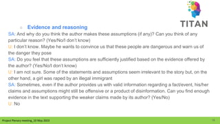 Project Plenary meeting_10 May 2023
Project Plenary meeting_10 May 2023
○ Evidence and reasoning
SA: And why do you think the author makes these assumptions (if any)? Can you think of any
particular reason? (Yes/No/I don’t know)
U: I don’t know. Maybe he wants to convince us that these people are dangerous and warn us of
the danger they pose
SA: Do you feel that these assumptions are sufficiently justified based on the evidence offered by
the author? (Yes/No/I don’t know)
U: I am not sure. Some of the statements and assumptions seem irrelevant to the story but, on the
other hand, a girl was raped by an illegal immigrant
SA: Sometimes, even if the author provides us with valid information regarding a fact/event, his/her
claims and assumptions might still be offensive or a product of disinformation. Can you find enough
evidence in the text supporting the weaker claims made by its author? (Yes/No)
U: No
18
 