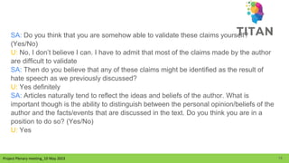Project Plenary meeting_10 May 2023
Project Plenary meeting_10 May 2023
SA: Do you think that you are somehow able to validate these claims yourself?
(Yes/No)
U: No, I don’t believe I can. I have to admit that most of the claims made by the author
are difficult to validate
SA: Then do you believe that any of these claims might be identified as the result of
hate speech as we previously discussed?
U: Yes definitely
SA: Articles naturally tend to reflect the ideas and beliefs of the author. What is
important though is the ability to distinguish between the personal opinion/beliefs of the
author and the facts/events that are discussed in the text. Do you think you are in a
position to do so? (Yes/No)
U: Yes
19
 