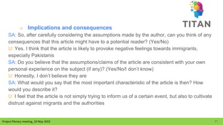 Project Plenary meeting_10 May 2023
Project Plenary meeting_10 May 2023
○ Implications and consequences
SA: So, after carefully considering the assumptions made by the author, can you think of any
consequences that this article might have to a potential reader? (Yes/No)
U: Yes. I think that the article is likely to provoke negative feelings towards immigrants,
especially Pakistanis
SA: Do you believe that the assumptions/claims of the article are consistent with your own
personal experience on the subject (if any)? (Yes/No/I don’t know)
U: Honestly, I don’t believe they are
SA: What would you say that the most important characteristic of the article is then? How
would you describe it?
U: I feel that the article is not simply trying to inform us of a certain event, but also to cultivate
distrust against migrants and the authorities
21
 