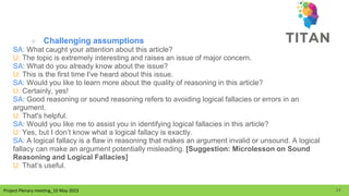 Project Plenary meeting_10 May 2023
Project Plenary meeting_10 May 2023
○ Challenging assumptions
SA: What caught your attention about this article?
U: The topic is extremely interesting and raises an issue of major concern.
SA: What do you already know about the issue?
U: This is the first time I've heard about this issue.
SA: Would you like to learn more about the quality of reasoning in this article?
U: Certainly, yes!
SA: Good reasoning or sound reasoning refers to avoiding logical fallacies or errors in an
argument.
U: That's helpful.
SA: Would you like me to assist you in identifying logical fallacies in this article?
U: Yes, but I don’t know what a logical fallacy is exactly.
SA: A logical fallacy is a flaw in reasoning that makes an argument invalid or unsound. A logical
fallacy can make an argument potentially misleading. [Suggestion: Microlesson on Sound
Reasoning and Logical Fallacies]
U: That’s useful.
24
 