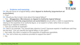 Project Plenary meeting_10 May 2023
Project Plenary meeting_10 May 2023
○ Evidence and reasoning
SA: We can focus on a logical fallacy called Appeal to Authority (argumentum ad
auctoritatem).
U: Fine!
SA: Would you like to learn more about this logical fallacy?
U: Yes. [Suggestion: Microlesson on Appeal to Authority logical fallacy]
SA: Appeal to Authority (argumentum ad auctoritatem) occurs when a claim is supported by
relying on the expertise of an authority figure, or an expert in a field, rather than on sound
reasoning or objective evidence.
U: Can you provide an example?
SA: Here is an example “You should take vitamins A and C because experts in healthcare said they
are the best.” Can you identify the logical fallacy in this claim?
U: Not really, this claim is based on the expertise of healthcare specialists.
SA: Yes, but is there any evidence provided to support the claim?
U: No.
25
 