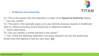 Project Plenary meeting_10 May 2023
Project Plenary meeting_10 May 2023
○ Evidence and reasoning
SA: This is the reason why this example is a case of an Appeal to Authority fallacy.
U: Can you clarify?
SA: The claim in the example urges us to use vitamins because experts in healthcare
said so, without providing sound reasoning or objective evidence.
U: That’s informative.
SA: Can you identify a similar practice in the article?
U: Yes, I think the following statement “university research all over the world have
shown that LED-lighting is bad for your eyes” [p]
26
 
