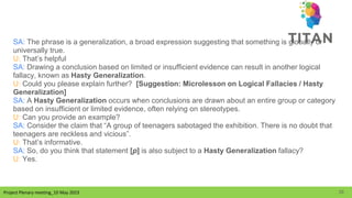 Project Plenary meeting_10 May 2023
Project Plenary meeting_10 May 2023
SA: The phrase is a generalization, a broad expression suggesting that something is globally or
universally true.
U: That’s helpful
SA: Drawing a conclusion based on limited or insufficient evidence can result in another logical
fallacy, known as Hasty Generalization.
U: Could you please explain further? [Suggestion: Microlesson on Logical Fallacies / Hasty
Generalization]
SA: A Hasty Generalization occurs when conclusions are drawn about an entire group or category
based on insufficient or limited evidence, often relying on stereotypes.
U: Can you provide an example?
SA: Consider the claim that “A group of teenagers sabotaged the exhibition. There is no doubt that
teenagers are reckless and vicious”.
U: That’s informative.
SA: So, do you think that statement [p] is also subject to a Hasty Generalization fallacy?
U: Yes.
29
 