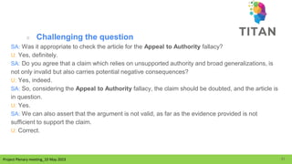 Project Plenary meeting_10 May 2023
Project Plenary meeting_10 May 2023
○ Challenging the question
SA: Was it appropriate to check the article for the Appeal to Authority fallacy?
U: Yes, definitely.
SA: Do you agree that a claim which relies on unsupported authority and broad generalizations, is
not only invalid but also carries potential negative consequences?
U: Yes, indeed.
SA: So, considering the Appeal to Authority fallacy, the claim should be doubted, and the article is
in question.
U: Yes.
SA: We can also assert that the argument is not valid, as far as the evidence provided is not
sufficient to support the claim.
U: Correct.
31
 