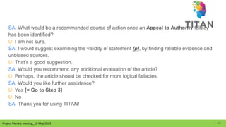 Project Plenary meeting_10 May 2023
Project Plenary meeting_10 May 2023
SA: What would be a recommended course of action once an Appeal to Authority fallacy
has been identified?
U: I am not sure.
SA: I would suggest examining the validity of statement [p], by finding reliable evidence and
unbiased sources.
U: That’s a good suggestion.
SA: Would you recommend any additional evaluation of the article?
U: Perhaps, the article should be checked for more logical fallacies.
SA: Would you like further assistance?
U: Yes [= Go to Step 3]
U: No
SA: Thank you for using TITAN!
32
 