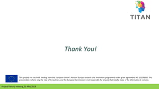 Project Plenary meeting_10 May 2023
Project Plenary meeting_10 May 2023
Thank You!
This project has received funding from the European Union’s Horizon Europe research and innovation programme under grant agreement No 101070658. This
presentation reflects only the view of the authors, and the European Commission is not responsible for any use that may be made of the information it contains.
 