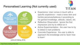 Project Plenary meeting_10 May 2023
Personalised Learning (Not currently used)
● Experience: User comes in touch with a
specific experience – read a news item and
he/she perceives/believes it according to
his gained knowledge, attitude, values, etc.
● Reflective Observation: Ignore the first
impression and try to reflect on it
● Active Experimentation: the user has to try
to detect in text problems
● Concrete Experience: the user is able to
approach the knowledge and to ‘learn how
to learn’
(Johns & Wolking, 2016)
4
 