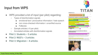 Project Plenary meeting_10 May 2023
Input from WP5
● WP5 provided a lot of input (per pilot) regarding:
○ Types of disinformation signals
■ emotional text / provocative information / hate speech
■ non cross-checked information / unverified source
■ Fallacies
○ Sample articles (~5 per pilot)
○ Annotated articles with disinformation signals
● Pilot 1: Students – 5 articles
● Pilot 2: NGO’s – 3 articles
● Pilot 3: Migration – 4 articles
7
 