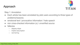 Project Plenary meeting_10 May 2023
Project Plenary meeting_10 May 2023
Approach
Step 1: Annotation
● Each article has been annotated by pilot users according to three types of
problems/reasons:
● emotional text / provocative information / hate speech
● non cross-checked information (x) / unverified source
● fallacies
○ slippery slope
○ implicit assumption
○ red herring
9
 