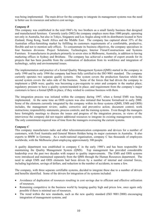 was being implemented. The main driver for the company to integrate its management systems was the need
to better use its resources and achieve cost savings.
Company B
This company was established in the mid-1960’s by two brothers as a small family business that designed
and manufactured furniture. Currently (early-2002) the company employs more than 1000 people, operating
not only in Australia, but also in Tokyo, Singapore and Los Angles along with its distributors located in New
Zealand, Hong Kong, South Africa and the Middle East. The company has captured about 35% of the
Australian office-furnishing market by fulfilling its customers requirements of a comfortable, productive,
flexible and not to mention safe offices. To consummate its business objectives, the company specialises in
four business divisions: Project Solutions; Technologies; Interior Fitout/Constructions and Systems
Furniture. It manufactures its products primarily in seven sites in Melbourne, Australia, in addition to having
marketing offices in Sydney and Brisbane. The company has achieved a number of export awards for its
projects that has been possible from the combination of dedication from its workforce and integration of
technology, safety and environmental issues.
The implementation and practice of a formal Quality Management System (QMS) started in the company in
early 1990 and by early 1994 the company had been fully certified to the ISO 9001 standard. The company
currently operates two separate quality systems. One system covers the production function whilst the
second system covers the sales side of the business. Some of the forces that had driven the company to
implement a QMS were; quality was becoming a pre-requisite to enter and compete in the market place;
regulatory pressure to have a quality system/standard in place; and requirement from the company’s major
customers to have a formal QMS in place, if they wished to continue business with them.
The integration process was initiated within the company during 1997, when a formal EMS was being
implemented. At the same time an OHS system was also initiated that became formalised in early 2000.
Some of the elements currently integrated by the company within its three systems (QMS, EMS and OHS)
includes, the management review; audits; corrective and preventive action; document control; work
instructions; responsibility statements; process controls; and the training systems. Even though the managers
have fortnightly meetings to discuss the issues and progress of the integration process, in views of the
interviewee the company did not require additional resources to integrate its existing management systems.
The only commitment required was of time from the managers overseeing the current systems.
Company C
This company manufactures radio and other telecommunication components and devices for a number of
customers, with Ford Australia and General Motors Holden being its major customers in Australia. It also
exports to BMW in Germany. As a multi-national organisation, company C has thousands of employees
worldwide, with the Melbourne plant employing approximately 300 people.
A quality department was established in company C in the early 1980’s and has been responsible for
maintaining the Quality Management System (QMS). Top management has provided considerable
leadership over the past two decades with respect to quality improvements. The EMS and OHS systems
were introduced and maintained separately from the QMS through the Human Resources department. The
need to adopt EMS and OHS elements had been driven by a number of internal and external forces,
including legislation, savings of dollars, and reduction in the number of accidents, to name a few.
The company, with three separate certifiable systems, decided to integrate these due to a number of drivers
and benefits identified. Some of the drivers for integration of its systems included:
• Avoidance of duplication of resources resulting in cost savings due to efficient and effective utilization
of resources.
• Remaining competitive in the business world by keeping quality high and prices low, once again only
possible if there is minimal use of resources.
• The trend within the new standards, such as the new quality standard (ISO 9001:2000) encouraging
integration of management systems, and
10
 