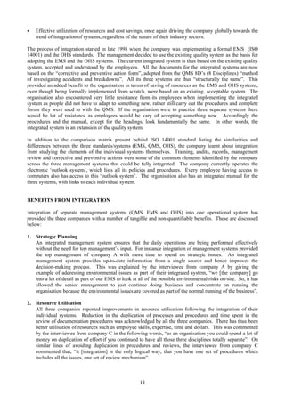 • Effective utilization of resources and cost savings, once again driving the company globally towards the
trend of integration of systems, regardless of the nature of their industry sectors.
The process of integration started in late 1998 when the company was implementing a formal EMS (ISO
14001) and the OHS standards. The management decided to use the existing quality system as the basis for
adopting the EMS and the OHS systems. The current integrated system is thus based on the existing quality
system, accepted and understood by the employees. All the documents for the integrated systems are now
based on the “corrective and preventive action form”, adopted from the QMS 8D’s (8 Disciplines) “method
of investigating accidents and breakdowns”. All its three systems are thus “structurally the same”. This
provided an added benefit to the organisation in terms of saving of resources as the EMS and OHS systems,
even though being formally implemented from scratch, were based on an existing, acceptable system. The
organisation also encountered very little resistance from its employees when implementing the integrated
system as people did not have to adapt to something new, rather still carry out the procedures and complete
forms they were used to with the QMS. If the organisation were to practice three separate systems there
would be lot of resistance as employees would be vary of accepting something new. Accordingly the
procedures and the manual, except for the headings, look fundamentally the same. In other words, the
integrated system is an extension of the quality system.
In addition to the comparison matrix present behind ISO 14001 standard listing the similarities and
differences between the three standards/systems (EMS, QMS, OHS), the company learnt about integration
from studying the elements of the individual systems themselves. Training, audits, records, management
review and corrective and preventive actions were some of the common elements identified by the company
across the three management systems that could be fully integrated. The company currently operates the
electronic ‘outlook system’, which lists all its policies and procedures. Every employee having access to
computers also has access to this ‘outlook system’. The organisation also has an integrated manual for the
three systems, with links to each individual system.
BENEFITS FROM INTEGRATION
Integration of separate management systems (QMS, EMS and OHS) into one operational system has
provided the three companies with a number of tangible and non-quantifiable benefits. These are discussed
below:
1. Strategic Planning
An integrated management system ensures that the daily operations are being performed effectively
without the need for top management’s input. For instance integration of management systems provided
the top management of company A with more time to spend on strategic issues. An integrated
management system provides up-to-date information from a single source and hence improves the
decision-making process. This was explained by the interviewee from company A by giving the
example of addressing environmental issues as part of their integrated system, “we [the company] go
into a lot of detail as part of our EMS to look at all of the possible environmental risks on-site. So, it has
allowed the senior management to just continue doing business and concentrate on running the
organisation because the environmental issues are covered as part of the normal running of the business”.
2. Resource Utilisation
All three companies reported improvements in resource utilisation following the integration of their
individual systems. Reduction in the duplication of processes and procedures and time spent in the
review of documentation procedures was acknowledged by all the three companies. There has thus been
better utilisation of resources such as employee skills, expertise, time and dollars. This was commented
by the interviewee from company C in the following words, “as an organisation you could spend a lot of
money on duplication of effort if you continued to have all those three disciplines totally separate”. On
similar lines of avoiding duplication in procedures and reviews, the interviewee from company C
commented that, “it [integration] is the only logical way, that you have one set of procedures which
includes all the issues, one set of review mechanism”.
11
 