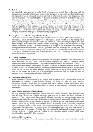 3. Holistic View
An integrated system provides a higher level of management control than is the case with the
management of a number of individual systems. It is also easier to address the people related issues if
the organisation has an integrated system as opposed to different individuals being responsible for a
number of systems. This was highlighted by the interviewee from company A in the following words:
“if you have separate systems … it is very difficult to make advances in every single one of them
because they’re too focussed [and it] comes back to who has the responsibility for the systems. If you
have got one person responsible for each of the separate systems it makes it harder” to make changes.
With an integrated system overseen by a single person, who is aware of all the operations of the
company, this person can provide input into developing the overall goals and objectives of the
organisation. This holistic view reduces the chances of taking a narrow, functional approach in
satisfying individual systems goals, as experienced by company A.
4. Acceptance and Understanding within the Employees
All the three companies interviewed had experienced less resistance, better uptake and understanding of
the integrated system amongst its employees, as the integrated system was based on the existing quality
system, already accepted and practiced within the companies. Hence, the changes implemented were
readily accepted by all employees who also became increasingly aware of the inter-relations existing
between the different systems. This was explained with an example by the interviewee from company C:
the employees now understand that if there is a spill on the floor due to leakage from a screw/joint, it not
only shows that a defective screw is being used, however are also aware that the spill has environmental
(if the spilled oil/chemical flows down storm water drain) and OHS (if somebody slips/falls from the
dripped oil/chemical) implications.
5. Training Programs
An integrated management system training program for employees saves both time and dollars and
avoids confusion that may result from conflicting messages that may be conveyed through
separate/individual training programs. This has been experienced both by companies A and C. The
interviewee from company A highlighted the benefit of having an integrated training program in the
following words: “you tend to make better use of resources from a management point of view because it
means that you can have one person doing the training, and when you get up and do training, they can
cover all the subjects, or [when] you’re [completing] documentation, they will make sure that one
document covers all the relevant issues associated with it”.
6. Enhanced Communication
Better utilisation of resources and effective training leads to more effective communication across the
organisation as employees across different functions and levels are using the same language.
Furthermore employees benefit from learning new skills and/or exchange of ideas and expertise across
the different departments. This also contributes to creating a ‘team approach’ atmosphere across the
organisation.
7. Dollar Savings and Positive Market Image
All three companies reported substantial cost savings and a positive impact on their bottom-line as a
result of more effective and efficient operational processes and procedures and better utilisation of
resources. These improvements have enabled all three companies to maintain market share and
competitive advantage. In this respect the interviewee from company C commented, “you have got more
efficiency and you’ve got better utilisation of resources so it has given you some competitive advantage
because I guess your are keeping you overheads down”. Companies A and C have also experienced
improved reputation and a positive image within the community, as they are now seen to be doing the
right thing for the environment (for instance by recycling its products, paper and other materials and by
reducing its usage of resources). Resulting from integration of procedures and processes, company C
moreover is viewed by external parties as “working as a unit rather than separate systems”, which in turn
has enhanced the ‘credibility’ of the company.
8. Audits and Housekeeping
Companies A and C have witnessed reduction in the number of internal and external audits (as the audits
12
 