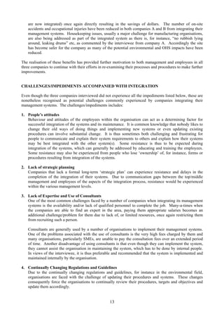 are now integrated) once again directly resulting in the savings of dollars. The number of on-site
accidents and occupational injuries have been reduced in both companies A and B from integrating their
management systems. Housekeeping issues, usually a major challenge for manufacturing organisations,
are also being addressed as part of the integrated system as there is, for instance, “no rubbish lying
around, leaking drums” etc, as commented by the interviewee from company A. Accordingly the site
has become safer for the company as many of the potential environmental and OHS impacts have been
reduced.
The realisation of these benefits has provided further motivation to both management and employees in all
three companies to continue with their efforts in re-examining their processes and procedures to make further
improvements.
CHALLENGES/IMPEDIMENTS ACCOMPANIED WITH INTEGRATION
Even though the three companies interviewed did not experience all the impediments listed below, these are
nonetheless recognised as potential challenges commonly experienced by companies integrating their
management systems. The challenges/impediments includes:
1. People’s attitudes
Behaviour and attitudes of the employees within the organisation can act as a determining factor for
successful integration of the systems and its maintenance. It is common knowledge that nobody likes to
change their old ways of doing things and implementing new systems or even updating existing
procedures can involve substantial change. It is thus sometimes both challenging and frustrating for
people to communicate and explain their system requirements to others and explain how their systems
may be best integrated with the other system(s). Some resistance is thus to be expected during
integration of the systems, which can generally be addressed by educating and training the employees.
Some resistance may also be experienced from people who lose ‘ownership’ of, for instance, forms or
procedures resulting from integration of the systems.
2. Lack of strategic planning
Companies that lack a formal long-term ‘strategic plan’ can experience resistance and delays in the
completion of the integration of their systems. Due to communication gaps between the top/middle
management and employees of the aspects of the integration process, resistance would be experienced
within the various management levels.
3. Lack of Expertise and Use of Consultants
One of the most common challenges faced by a number of companies when integrating its management
systems is the availability and/or lack of qualified personnel to complete the job. Many-a-times when
the companies are able to find an expert in the area, paying them appropriate salaries becomes an
additional challenge/problem for them due to lack of, or limited resources, once again restricting them
from recruiting such a person.
Consultants are generally used by a number of organisations to implement their management systems.
One of the problems associated with the use of consultants is the very high fees charged by them and
many organisations, particularly SMEs, are unable to pay the consultation fees over an extended period
of time. Another disadvantage of using consultants is that even though they can implement the system,
they cannot assist the organisation in maintaining the system, which has to be done by internal people.
In views of the interviewee, it is thus preferable and recommended that the system is implemented and
maintained internally by the organisation.
4. Continually Changing Regulations and Guidelines
Due to the continually changing regulations and guidelines, for instance in the environmental field,
organisations are faced with the challenge of updating their procedures and systems. These changes
consequently force the organisations to continually review their procedures, targets and objectives and
update them accordingly.
13
 