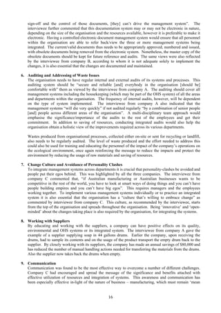 sign-off and the control of those documents, [they] can’t drive the management system”. The
interviewee further commented that this documentation system may or may not be electronic in nature,
depending on the size of the organisation and the resources available, however it is preferable to make it
electronic. Having a controlled electronic document management system would ensure that all personnel
within the organisation are able to refer back/view the three or more management systems being
integrated. The current/valid documents thus needs to be appropriately approved, numbered and issued,
with obsolete documents being removed from the electronic system. Nonetheless, the master copy of the
obsolete documents should be kept for future reference and audits. The same views were also reflected
by the interviewee from company B, according to whom it is not adequate solely to implement the
changes, it is also essential that the changes are documented and maintained.
6. Auditing and Addressing of Waste Issues
The organisation needs to have regular internal and external audits of its systems and processes. This
auditing system should be “secure and reliable [and] everybody in the organisation [should be]
comfortable with” them as viewed by the interviewee from company A. The auditing should cover all
management systems including the housekeeping (which may be part of the OHS system) of all the areas
and departments within the organisation. The frequency of internal audits, however, will be dependent
on the type of system implemented. The interviewee from company A also indicated that the
management systems “will die very quickly” if not audited regularly “by a combination of senior people
[and] people across different areas of the organisation”. A multi-disciplinary team approach would
emphasise the significance/importance of the audits to the rest of the employees and get their
commitment. In addition to saving of resources, conducting integrated audits would also help the
organisation obtain a holistic view of the improvements required across its various departments.
Wastes produced from organisational processes, collected either on-site or sent for recycling or landfill,
also needs to be regularly audited. The level of waste produced and the effort needed to address this
could also be used for training and educating the personnel of the impact of the company’s operations on
the ecological environment, once again reinforcing the message to reduce the impacts and protect the
environment by reducing the usage of raw materials and saving of resources.
7. Change Culture and Avoidance of Personality Clashes
To integrate management systems across departments it is crucial that personality-clashes be avoided and
people put their egos behind. This was highlighted by all the three companies. The interviewee from
company C commented that, “if Australian manufacturing or Australian businesses wants to be
competitive in the rest of the world, you have to look at smart ways of doing things and you can’t have
people building empires and you can’t have big egos”. This requires managers and the employees
working together. To implement various management systems individually or to practice an integrated
system it is also essential that the organisation has a “culture that’s willing to embrace change” as
commented by interviewee from company C. This culture, as recommended by the interviewee, starts
from the top of the organisation and spreads throughout the organisation. Being ‘innovative’ and ‘open-
minded’ about the changes taking place is also required by the organisation, for integrating the systems.
8. Working with Suppliers
By educating and working with the suppliers, a company can have positive effects on its quality,
environmental and OHS systems or its integrated system. The interviewee from company A gave the
example of a supplier supplying soap in 44 gallons drums. Earlier the company, upon receiving the
drums, had to sample its contents and on the usage of the product transport the empty drum back to the
supplier. By closely working with its suppliers, the company has made an annual savings of $80,000 and
has reduced the number of manual handling actions needed for transferring the materials from the drums.
Also the supplier now takes back the drums when empty.
9. Communication
Communication was found to be the most effective way to overcome a number of different challenges.
Company C had encouraged and spread the message of the significance and benefits attached with
effective utilization of resources and integration of systems. This awareness and communication has
been especially effective in-light of the nature of business – manufacturing, which must remain ‘mean
16
 