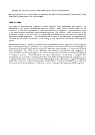 and lean’ and for which it requires understanding across the various departments.
Keeping in mind these recommendations, it is expected that these organisations would encounter/experience
lesser challenges during their integration process.
CONCLUSION
This paper has presented some experiences of three Australian based organisations with respect to the
integration of their quality, environmental and OHS systems. Based on the literature review and the
experiences of these three organisations, it can be concluded that the ‘integration of system/standards’ is one
of the major strategies for ensuring survival and savings (time, cost, resources) for the organisations in the
twenty-first century. At the same time it is also strongly recommended that a multi-functional team be put
together to manage the process. This would ensure that all areas of the organisation are represented and
consulted and the positive and negative issues relating to each function are considered in the integration
process.
The interviews revealed a number of quantifiable and un-quantifiable benefits experienced by the companies
from operating one integrated system such as saving of dollars, better utilisation of resources and improved
communication across the organisation to name a few. However, for the benefits to be realized it is essential
that organisations are aware of the challenges and obstacles accompanied with integration of
systems/standards. If these challenges are not addressed early in the process they can delay the completion
of integration process. Recommendations for other organisations contemplating to integrate their
management system includes, obtaining commitment from the top management; having adequate resources
to integrate the systems; having communication and training across the organisation in aspects of integration
and last but not the least having integrated audits. Implementation of these recommendations may vary from
one organisation to another, however would result in lesser resistance for the organisations following them.
17
 