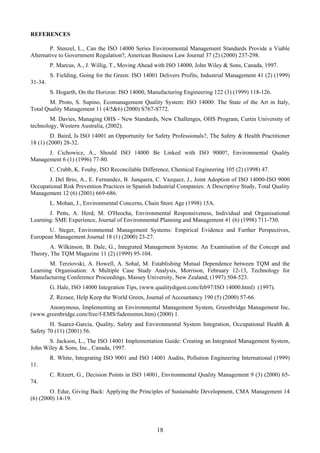 REFERENCES
P. Stenzel, L., Can the ISO 14000 Series Environmental Management Standards Provide a Viable
Alternative to Government Regulation?, American Business Law Journal 37 (2) (2000) 237-298.
P. Marcus, A., J. Willig, T., Moving Ahead with ISO 14000, John Wiley & Sons, Canada, 1997.
S. Fielding, Going for the Green: ISO 14001 Delivers Profits, Industrial Management 41 (2) (1999)
31-34.
S. Hogarth, On the Horizon: ISO 14000, Manufacturing Engineering 122 (3) (1999) 118-126.
M. Proto, S. Supino, Ecomanagement Quality System: ISO 14000: The State of the Art in Italy,
Total Quality Management 11 (4/5&6) (2000) S767-S772.
M. Davies, Managing OHS - New Standards, New Challenges, OHS Program, Curtin University of
technology, Western Australia, (2002).
D. Baird, Is ISO 14001 an Opportunity for Safety Professionals?, The Safety & Health Practitioner
18 (1) (2000) 28-32.
J. Cichowicz, A., Should ISO 14000 Be Linked with ISO 9000?, Environmental Quality
Management 6 (1) (1996) 77-80.
C. Crabb, K. Fouhy, ISO Reconcilable Difference, Chemical Engineering 105 (2) (1998) 47.
J. Del Brio, A., E. Fernandez, B. Junquera, C. Vazquez, J., Joint Adoption of ISO 14000-ISO 9000
Occupational Risk Prevention Practices in Spanish Industrial Companies: A Descriptive Study, Total Quality
Management 12 (6) (2001) 669-686.
L. Mohan, J., Environmental Concerns, Chain Store Age (1998) 15A.
J. Petts, A. Herd, M. O'Heocha, Environmental Responsiveness, Individual and Organisational
Learning: SME Experience, Journal of Environmental Planning and Management 41 (6) (1998) 711-730.
U. Steger, Environmental Management Systems: Empirical Evidence and Further Perspectives,
European Management Journal 18 (1) (2000) 23-27.
A. Wilkinson, B. Dale, G., Integrated Management Systems: An Examination of the Concept and
Theory, The TQM Magazine 11 (2) (1999) 95-104.
M. Terziovski, A. Howell, A. Sohal, M. Establishing Mutual Dependence between TQM and the
Learning Organisation: A Multiple Case Study Analysis, Morrison, February 12-13, Technology for
Manufacturing Conference Proceedings, Massey University, New Zealand, (1997) 504-523.
G. Hale, ISO 14000 Integration Tips, (www.qualitydigest.com/feb97/ISO 14000.html) (1997).
Z. Rezaee, Help Keep the World Green, Journal of Accountancy 190 (5) (2000) 57-66.
Anonymous, Implementing an Environmental Management System, Greenbridge Management Inc,
(www.greenbridge.com/free/f-EMS/fademsmm.htm) (2000) 1.
H. Suarez-Garcia, Quality, Safety and Environmental System Integration, Occupational Health &
Safety 70 (11) (2001) 56.
S. Jackson, L., The ISO 14001 Implementation Guide: Creating an Integrated Management System,
John Wiley & Sons, Inc., Canada, 1997.
R. White, Integrating ISO 9001 and ISO 14001 Audits, Pollution Engineering International (1999)
11.
C. Ritzert, G., Decision Points in ISO 14001, Environmental Quality Management 9 (3) (2000) 65-
74.
O. Edur, Giving Back: Applying the Principles of Sustainable Development, CMA Management 14
(6) (2000) 14-19.
18
 