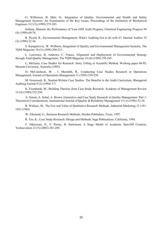20
G. Wilkinson, B. Dale, G., Integration of Quality, Environmental and Health and Safety
Management Systems: An Examination of the Key Issues, Proceedings of the Institution of Mechanical
Engineers 213 (3) (1999) 275-283.
Sultana, Measure the Performance of Your EHS Audit Program, Chemical Engineering Progress 94
(4) (1998) 69-74.
R. Picard, R., Environmental Management: What's Auditing Got to do with it?, Internal Auditor 55
(3) (1998) 32-36.
S. Karapetrovic, W. Willborn, Integration of Quality and Environmental Management Systems, The
TQM Magazine 10 (3) (1998) 204-213.
L. Lawrence, D. Andrews, C. France, Alignment and Deployment of Environmental Strategy
through Total Quality Management, The TQM Magazine 10 (4) (1998) 238-245.
L, McGuire, Case Studies for Research: Story Telling or Scientific Method, Working paper 06/95,
Monash University, Australia (1995).
D. McCutcheon, M. , J. Meredith, R., Conducting Case Studies Research in Operations
Management, Journal of Operations Management 11 (1993) 239-256.
M. Greenwalt, B., Student-Written Case Studies: The Benefits to the Audit Curriculum, Managerial
Auditing Journal 9 (2) (1994) 3-7.
K. Eisenhardt, M., Building Theories from Case Study Research, Academy of Management Review
14 (4) (1989) 532-550.
A. Simon, A. Sohal, A. Brown, Generative and Case Study Research in Quality Management: Part 1:
Theoretical Considerations, International Journal of Quality & Reliability Management 13 (1) (1996) 32-34.
R. Wallace, M., The Use and Value of Qualitative Research Methods, Industrial Marketing 13 (181-
185) (1984)
W. Zikmund, G., Business Research Methods, Dryden Publishers, Texas, 1997.
R. Yin, K., Case Study Research: Design and Methods, Sage Publications, California, 1994.
F. Ndonzuau, N., F. Pirnay, B. Surlemont, A Stage Model of Academic Spin-Off Creation,
Technovation 22 (5) (2002) 281-289.
 