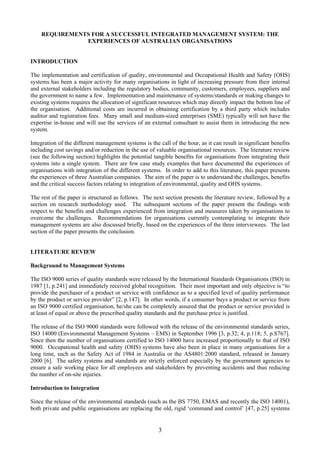 REQUIREMENTS FOR A SUCCESSFUL INTEGRATED MANAGEMENT SYSTEM: THE
EXPERIENCES OF AUSTRALIAN ORGANISATIONS
INTRODUCTION
The implementation and certification of quality, environmental and Occupational Health and Safety (OHS)
systems has been a major activity for many organisations in light of increasing pressure from their internal
and external stakeholders including the regulatory bodies, community, customers, employees, suppliers and
the government to name a few. Implementation and maintenance of systems/standards or making changes to
existing systems requires the allocation of significant resources which may directly impact the bottom line of
the organisation. Additional costs are incurred in obtaining certification by a third party which includes
auditor and registration fees. Many small and medium-sized enterprises (SME) typically will not have the
expertise in-house and will use the services of an external consultant to assist them in introducing the new
system.
Integration of the different management systems is the call of the hour, as it can result in significant benefits
including cost savings and/or reduction in the use of valuable organisational resources. The literature review
(see the following section) highlights the potential tangible benefits for organisations from integrating their
systems into a single system. There are few case study examples that have documented the experiences of
organisations with integration of the different systems. In order to add to this literature, this paper presents
the experiences of three Australian companies. The aim of the paper is to understand the challenges, benefits
and the critical success factors relating to integration of environmental, quality and OHS systems.
The rest of the paper is structured as follows. The next section presents the literature review, followed by a
section on research methodology used. The subsequent sections of the paper present the findings with
respect to the benefits and challenges experienced from integration and measures taken by organisations to
overcome the challenges. Recommendations for organisations currently contemplating to integrate their
management systems are also discussed briefly, based on the experiences of the three interviewees. The last
section of the paper presents the conclusion.
LITERATURE REVIEW
Background to Management Systems
The ISO 9000 series of quality standards were released by the International Standards Organisations (ISO) in
1987 [1, p.241] and immediately received global recognition. Their most important and only objective is “to
provide the purchaser of a product or service with confidence as to a specified level of quality performance
by the product or service provider” [2, p.147]. In other words, if a consumer buys a product or service from
an ISO 9000 certified organisation, he/she can be completely assured that the product or service provided is
at least of equal or above the prescribed quality standards and the purchase price is justified.
The release of the ISO 9000 standards were followed with the release of the environmental standards series,
ISO 14000 (Environmental Management Systems – EMS) in September 1996 [3, p.32; 4, p.118; 5, p.S767].
Since then the number of organisations certified to ISO 14000 have increased proportionally to that of ISO
9000. Occupational health and safety (OHS) systems have also been in place in many organisations for a
long time, such as the Safety Act of 1984 in Australia or the AS4801:2000 standard, released in January
2000 [6]. The safety systems and standards are strictly enforced especially by the government agencies to
ensure a safe working place for all employees and stakeholders by preventing accidents and thus reducing
the number of on-site injuries.
Introduction to Integration
Since the release of the environmental standards (such as the BS 7750, EMAS and recently the ISO 14001),
both private and public organisations are replacing the old, rigid ‘command and control’ [47, p.25] systems
3
 