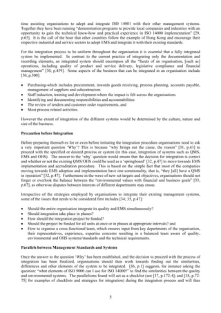 time assisting organisations to adopt and integrate ISO 14001 with their other management systems.
Together they have been running “demonstration programs to provide local companies and industries with an
opportunity to gain the technical know-how and practical experience in ISO 14000 implementation” [29,
p.65]. It is the call of the hour that other countries follow the example of Hong Kong and encourage their
respective industrial and service sectors to adopt EMS and integrate it with their existing standards.
For the integration process to be uniform throughout the organisation it is essential that a fully integrated
system be implemented. In contrast to the current practice of integrating only the documentation and
recording elements, an integrated system should encompass all the “facets of an organisation, [such as]
operations, including quality of product and service delivery, legislative compliance and financial
management” [30, p.459]. Some aspects of the business that can be integrated in an organisation include
[30, p.500]:
• Purchasing-which includes procurement, inwards goods receiving, process planning, accounts payable,
management of suppliers and subcontractors
• Staff induction, training and development-where the impact is felt across the organisations
• Identifying and documenting responsibilities and accountabilities
• The review of tenders and customer order requirements, and
• Most process related activities.
However the extent of integration of the different systems would be determined by the culture, nature and
size of the business.
Precaution before Integration
Before preparing themselves for or even before initiating the integration procedure organisations need to ask
a very important question ‘Why’? This is because “why brings out the cause, the reason” [31, p.43] to
proceed with the specified or desired process or system (in this case, integration of systems such as QMS,
EMS and OHS). The answer to the ‘why’ question would ensure that the decision for integration is correct
and whether or not the existing QMS/OHS could be used as a ‘springboard’ [32, p.47] to move towards EMS
implementation and accreditation procedure. This is based on the simple fact that most of the companies
moving towards EMS adoption and implementation have one commonality, that is, “they [all] have a QMS
in operation” [32, p.47]. Furthermore in the wave of new set targets and objectives, organisations should not
forget or overlook the balance between the “environmental values with financial and business goals” [33,
p.67], as otherwise disputes between interests of different departments may ensue.
Irrespective of the strategies employed by organisations to integrate their existing management systems,
some of the issues that needs to be considered first includes [34; 35, p.47]:
• Should the entire organisation integrate its quality and EMS simultaneously?
• Should integration take place in phases?
• How should the integration project be funded?
• Should the project be funded for all units at once or in phases at appropriate intervals? and
• How to organise a cross-functional team, which ensures input from key departments of the organisation,
their representatives, experience, expertise concerns resulting in a balanced team aware of quality,
environmental and OHS systems/standards and the technical requirements.
Parallels between Management Standards and Systems
Once the answer to the question ‘Why’ has been established, and the decision to proceed with the process of
integration has been finalized, organisations should then work towards finding out the similarities,
differences and other elements of the system to be integrated. [36, p.1] suggests, for instance asking the
question: “what elements of ISO 9000 can I use for ISO 14000?” to find the similarities between the quality
and environmental systems. The parallelisms found will act as a checklist (see [37, p.172-4]; and [38, p.72-
75] for examples of checklists and strategies for integration) during the integration process and will thus
5
 