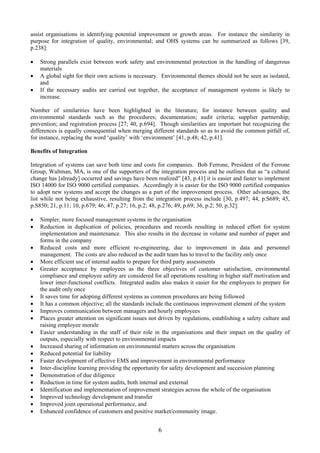 assist organisations in identifying potential improvement or growth areas. For instance the similarity in
purpose for integration of quality, environmental; and OHS systems can be summarized as follows [39,
p.238]:
• Strong parallels exist between work safety and environmental protection in the handling of dangerous
materials
• A global sight for their own actions is necessary. Environmental themes should not be seen as isolated,
and
• If the necessary audits are carried out together, the acceptance of management systems is likely to
increase.
Number of similarities have been highlighted in the literature, for instance between quality and
environmental standards such as the procedures; documentation; audit criteria; supplier partnership;
prevention; and registration process [27; 40, p.694]. Though similarities are important but recognizing the
differences is equally consequential when merging different standards so as to avoid the common pitfall of,
for instance, replacing the word ‘quality’ with ‘environment’ [41, p.48; 42, p.41].
Benefits of Integration
Integration of systems can save both time and costs for companies. Bob Ferrone, President of the Ferrone
Group, Waltman, MA, is one of the supporters of the integration process and he outlines that as “a cultural
change has [already] occurred and savings have been realized” [43, p.41] it is easier and faster to implement
ISO 14000 for ISO 9000 certified companies. Accordingly it is easier for the ISO 9000 certified companies
to adopt new systems and accept the changes as a part of the improvement process. Other advantages, the
list while not being exhaustive, resulting from the integration process include [30, p.497; 44, p.S689; 45,
p.S850; 21, p.11; 10, p.679; 46; 47, p.27; 16, p.2; 48, p.276; 49, p.69; 36, p.2; 50, p.32]:
• Simpler, more focused management systems in the organisation
• Reduction in duplication of policies, procedures and records resulting in reduced effort for system
implementation and maintenance. This also results in the decrease in volume and number of paper and
forms in the company
• Reduced costs and more efficient re-engineering, due to improvement in data and personnel
management. The costs are also reduced as the audit team has to travel to the facility only once
• More efficient use of internal audits to prepare for third party assessments
• Greater acceptance by employees as the three objectives of customer satisfaction, environmental
compliance and employee safety are considered for all operations resulting in higher staff motivation and
lower inter-functional conflicts. Integrated audits also makes it easier for the employees to prepare for
the audit only once
• It saves time for adopting different systems as common procedures are being followed
• It has a common objective; all the standards include the continuous improvement element of the system
• Improves communication between managers and hourly employees
• Places greater attention on significant issues not driven by regulations, establishing a safety culture and
raising employee morale
• Easier understanding in the staff of their role in the organisations and their impact on the quality of
outputs, especially with respect to environmental impacts
• Increased sharing of information on environmental matters across the organisation
• Reduced potential for liability
• Faster development of effective EMS and improvement in environmental performance
• Inter-discipline learning providing the opportunity for safety development and succession planning
• Demonstration of due diligence
• Reduction in time for system audits, both internal and external
• Identification and implementation of improvement strategies across the whole of the organisation
• Improved technology development and transfer
• Improved joint operational performance, and
• Enhanced confidence of customers and positive market/community image.
6
 