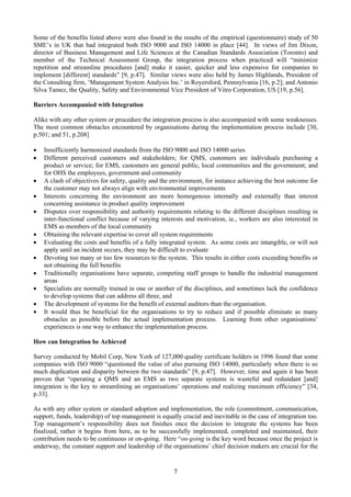 Some of the benefits listed above were also found in the results of the empirical (questionnaire) study of 50
SME’s in UK that had integrated both ISO 9000 and ISO 14000 in place [44]. In views of Jim Dixon,
director of Business Management and Life Sciences at the Canadian Standards Association (Toronto) and
member of the Technical Assessment Group, the integration process when practiced will “minimize
repetition and streamline procedures [and] make it easier, quicker and less expensive for companies to
implement [different] standards” [9, p.47]. Similar views were also held by James Highlands, President of
the Consulting firm, ‘Management System Analysis Inc.’ in Royersford, Pennsylvania [16, p.2]; and Antonio
Silva Tamez, the Quality, Safety and Environmental Vice President of Vitro Corporation, US [19, p.56].
Barriers Accompanied with Integration
Alike with any other system or procedure the integration process is also accompanied with some weaknesses.
The most common obstacles encountered by organisations during the implementation process include [30,
p.501; and 51, p.208]
• Insufficiently harmonized standards from the ISO 9000 and ISO 14000 series
• Different perceived customers and stakeholders; for QMS, customers are individuals purchasing a
product or service; for EMS, customers are general public, local communities and the government; and
for OHS the employees, government and community
• A clash of objectives for safety, quality and the environment, for instance achieving the best outcome for
the customer may not always align with environmental improvements
• Interests concerning the environment are more homogenous internally and externally than interest
concerning assistance in product quality improvement
• Disputes over responsibility and authority requirements relating to the different disciplines resulting in
inter-functional conflict because of varying interests and motivation, ie., workers are also interested in
EMS as members of the local community
• Obtaining the relevant expertise to cover all system requirements
• Evaluating the costs and benefits of a fully integrated system. As some costs are intangible, or will not
apply until an incident occurs, they may be difficult to evaluate
• Devoting too many or too few resources to the system. This results in either costs exceeding benefits or
not obtaining the full benefits
• Traditionally organisations have separate, competing staff groups to handle the industrial management
areas
• Specialists are normally trained in one or another of the disciplines, and sometimes lack the confidence
to develop systems that can address all three, and
• The development of systems for the benefit of external auditors than the organisation.
• It would thus be beneficial for the organisations to try to reduce and if possible eliminate as many
obstacles as possible before the actual implementation process. Learning from other organisations’
experiences is one way to enhance the implementation process.
How can Integration be Achieved
Survey conducted by Mobil Corp, New York of 127,000 quality certificate holders in 1996 found that some
companies with ISO 9000 “questioned the value of also pursuing ISO 14000, particularly when there is so
much duplication and disparity between the two standards” [9, p.47]. However, time and again it has been
proven that “operating a QMS and an EMS as two separate systems is wasteful and redundant [and]
integration is the key to streamlining an organisations’ operations and realizing maximum efficiency” [34,
p.33].
As with any other system or standard adoption and implementation, the role (commitment, communication,
support, funds, leadership) of top management is equally crucial and inevitable in the case of integration too.
Top management’s responsibility does not finishes once the decision to integrate the systems has been
finalized, rather it begins from here, as to be successfully implemented, completed and maintained, their
contribution needs to be continuous or on-going. Here “on-going is the key word because once the project is
underway, the constant support and leadership of the organisations’ chief decision makers are crucial for the
7
 