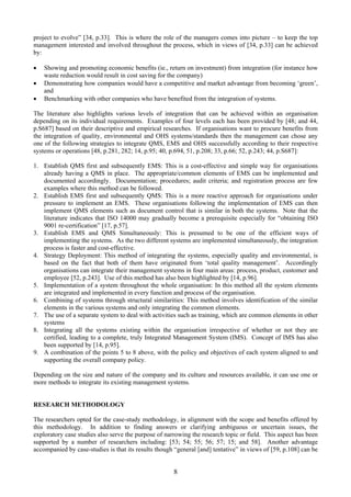 project to evolve” [34, p.33]. This is where the role of the managers comes into picture – to keep the top
management interested and involved throughout the process, which in views of [34, p.33] can be achieved
by:
• Showing and promoting economic benefits (ie., return on investment) from integration (for instance how
waste reduction would result in cost saving for the company)
• Demonstrating how companies would have a competitive and market advantage from becoming ‘green’,
and
• Benchmarking with other companies who have benefited from the integration of systems.
The literature also highlights various levels of integration that can be achieved within an organisation
depending on its individual requirements. Examples of four levels each has been provided by [48; and 44,
p.S687] based on their descriptive and empirical researches. If organisations want to procure benefits from
the integration of quality, environmental and OHS systems/standards then the management can chose any
one of the following strategies to integrate QMS, EMS and OHS successfully according to their respective
systems or operations [48, p.281, 282; 14, p.95; 40, p.694, 51, p.208; 33, p.66; 52, p.243; 44, p.S687]:
1. Establish QMS first and subsequently EMS: This is a cost-effective and simple way for organisations
already having a QMS in place. The appropriate/common elements of EMS can be implemented and
documented accordingly. Documentation; procedures; audit criteria; and registration process are few
examples where this method can be followed.
2. Establish EMS first and subsequently QMS: This is a more reactive approach for organisations under
pressure to implement an EMS. These organisations following the implementation of EMS can then
implement QMS elements such as document control that is similar in both the systems. Note that the
literature indicates that ISO 14000 may gradually become a prerequisite especially for “obtaining ISO
9001 re-certification” [17, p.57].
3. Establish EMS and QMS Simultaneously: This is presumed to be one of the efficient ways of
implementing the systems. As the two different systems are implemented simultaneously, the integration
process is faster and cost-effective.
4. Strategy Deployment: This method of integrating the systems, especially quality and environmental, is
based on the fact that both of them have originated from ‘total quality management’. Accordingly
organisations can integrate their management systems in four main areas: process, product, customer and
employee [52, p.243]. Use of this method has also been highlighted by [14, p.96].
5. Implementation of a system throughout the whole organisation: In this method all the system elements
are integrated and implemented in every function and process of the organisation.
6. Combining of systems through structural similarities: This method involves identification of the similar
elements in the various systems and only integrating the common elements.
7. The use of a separate system to deal with activities such as training, which are common elements in other
systems
8. Integrating all the systems existing within the organisation irrespective of whether or not they are
certified, leading to a complete, truly Integrated Management System (IMS). Concept of IMS has also
been supported by [14, p.95].
9. A combination of the points 5 to 8 above, with the policy and objectives of each system aligned to and
supporting the overall company policy.
Depending on the size and nature of the company and its culture and resources available, it can use one or
more methods to integrate its existing management systems.
RESEARCH METHODOLOGY
The researchers opted for the case-study methodology, in alignment with the scope and benefits offered by
this methodology. In addition to finding answers or clarifying ambiguous or uncertain issues, the
exploratory case studies also serve the purpose of narrowing the research topic or field. This aspect has been
supported by a number of researchers including: [53; 54; 55; 56; 57; 15; and 58]. Another advantage
accompanied by case-studies is that its results though “general [and] tentative” in views of [59, p.108] can be
8
 
