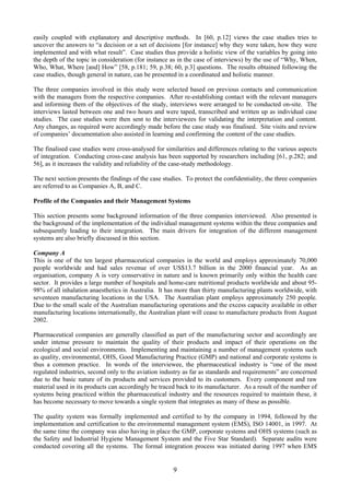 easily coupled with explanatory and descriptive methods. In [60, p.12] views the case studies tries to
uncover the answers to “a decision or a set of decisions [for instance] why they were taken, how they were
implemented and with what result”. Case studies thus provide a holistic view of the variables by going into
the depth of the topic in consideration (for instance as in the case of interviews) by the use of “Why, When,
Who, What, Where [and] How” [58, p.181; 59, p.38; 60, p.3] questions. The results obtained following the
case studies, though general in nature, can be presented in a coordinated and holistic manner.
The three companies involved in this study were selected based on previous contacts and communication
with the managers from the respective companies. After re-establishing contact with the relevant managers
and informing them of the objectives of the study, interviews were arranged to be conducted on-site. The
interviews lasted between one and two hours and were taped, transcribed and written up as individual case
studies. The case studies were then sent to the interviewees for validating the interpretation and content.
Any changes, as required were accordingly made before the case study was finalised. Site visits and review
of companies’ documentation also assisted in learning and confirming the content of the case studies.
The finalised case studies were cross-analysed for similarities and differences relating to the various aspects
of integration. Conducting cross-case analysis has been supported by researchers including [61, p.282; and
56], as it increases the validity and reliability of the case-study methodology.
The next section presents the findings of the case studies. To protect the confidentiality, the three companies
are referred to as Companies A, B, and C.
Profile of the Companies and their Management Systems
This section presents some background information of the three companies interviewed. Also presented is
the background of the implementation of the individual management systems within the three companies and
subsequently leading to their integration. The main drivers for integration of the different management
systems are also briefly discussed in this section.
Company A
This is one of the ten largest pharmaceutical companies in the world and employs approximately 70,000
people worldwide and had sales revenue of over US$13.7 billion in the 2000 financial year. As an
organisation, company A is very conservative in nature and is known primarily only within the health care
sector. It provides a large number of hospitals and home-care nutritional products worldwide and about 95-
98% of all inhalation anaesthetics in Australia. It has more than thirty manufacturing plants worldwide, with
seventeen manufacturing locations in the USA. The Australian plant employs approximately 250 people.
Due to the small scale of the Australian manufacturing operations and the excess capacity available in other
manufacturing locations internationally, the Australian plant will cease to manufacture products from August
2002.
Pharmaceutical companies are generally classified as part of the manufacturing sector and accordingly are
under intense pressure to maintain the quality of their products and impact of their operations on the
ecological and social environments. Implementing and maintaining a number of management systems such
as quality, environmental, OHS, Good Manufacturing Practice (GMP) and national and corporate systems is
thus a common practice. In words of the interviewee, the pharmaceutical industry is “one of the most
regulated industries, second only to the aviation industry as far as standards and requirements” are concerned
due to the basic nature of its products and services provided to its customers. Every component and raw
material used in its products can accordingly be traced back to its manufacturer. As a result of the number of
systems being practiced within the pharmaceutical industry and the resources required to maintain these, it
has become necessary to move towards a single system that integrates as many of these as possible.
The quality system was formally implemented and certified to by the company in 1994, followed by the
implementation and certification to the environmental management system (EMS), ISO 14001, in 1997. At
the same time the company was also having in place the GMP, corporate systems and OHS systems (such as
the Safety and Industrial Hygiene Management System and the Five Star Standard). Separate audits were
conducted covering all the systems. The formal integration process was initiated during 1997 when EMS
9
 
