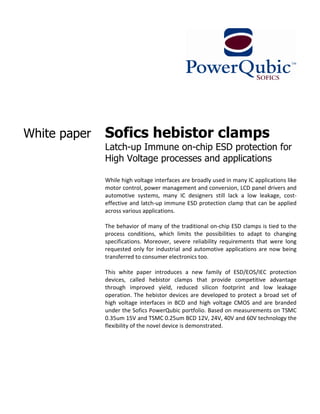 White paper   Sofics hebistor clamps
              Latch-up Immune on-chip ESD protection for
              High Voltage processes and applications

              While high voltage interfaces are broadly used in many IC applications like
              motor control, power management and conversion, LCD panel drivers and
              automotive systems, many IC designers still lack a low leakage, cost-
              effective and latch-up immune ESD protection clamp that can be applied
              across various applications.

              The behavior of many of the traditional on-chip ESD clamps is tied to the
              process conditions, which limits the possibilities to adapt to changing
              specifications. Moreover, severe reliability requirements that were long
              requested only for industrial and automotive applications are now being
              transferred to consumer electronics too.

              This white paper introduces a new family of ESD/EOS/IEC protection
              devices, called hebistor clamps that provide competitive advantage
              through improved yield, reduced silicon footprint and low leakage
              operation. The hebistor devices are developed to protect a broad set of
              high voltage interfaces in BCD and high voltage CMOS and are branded
              under the Sofics PowerQubic portfolio. Based on measurements on TSMC
              0.35um 15V and TSMC 0.25um BCD 12V, 24V, 40V and 60V technology the
              flexibility of the novel device is demonstrated.
 