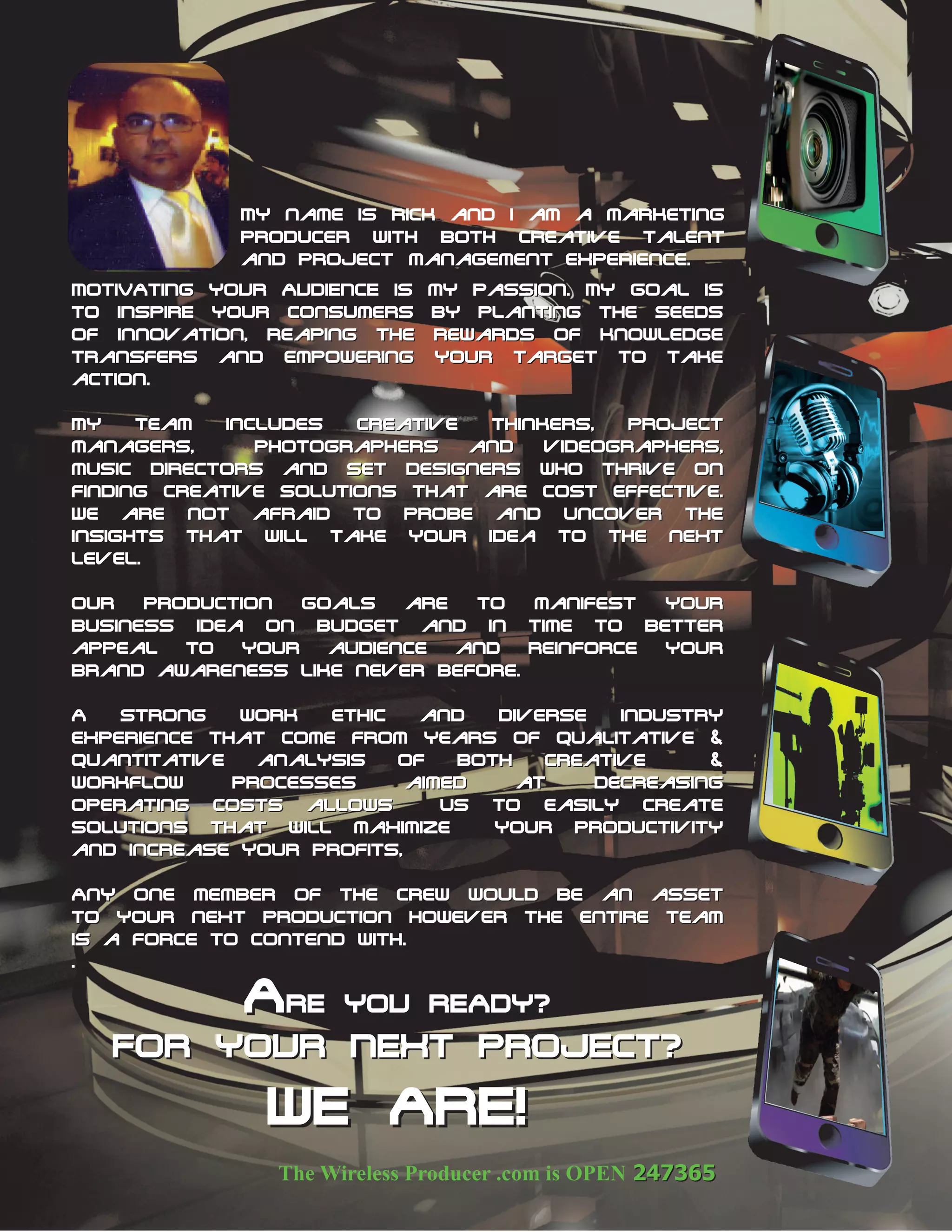 My name is Rick and I am a marketing
              producer with both creative talent
              and project management experience.
MOTIVATING YOUR AUDIENCE is my passion. My goal is
to INSPIRE your consumers by planting the seeds
of innovation, reaping the rewards of knowledge
transfers and empowering your target to take
action.

MY    team   includes  creative  thinkers,   project
managers,       Photographers   and   videographers,
music directors and set designers who thrive on
finding creative solutions that are cost effective.
We are not afraid to probe and uncover the
insights that will take your idea to the next
level.

Our   production   goals   are   to   manifest    your
business idea on budget and in time to better
appeal   to   your   audience  and    reinforce   your
brand awareness like never before.
before.
A   strong    work   ethic   and   diverse    industry
experience that come from years of qualitative &
quantitative   analysis    of  both    creative      &
workflow     processes     aimed     at     decreasing
operating costs allows        us to easily create
solutions that will maximize      your productivity
and increase your profits,

Any one member of The crew would be an asset
to your next production however the entire team
is a force to contend with.
.

              ARE     YOU READY?
   FOR YOUR NEXT PROJECT?
                WE ARE!
 