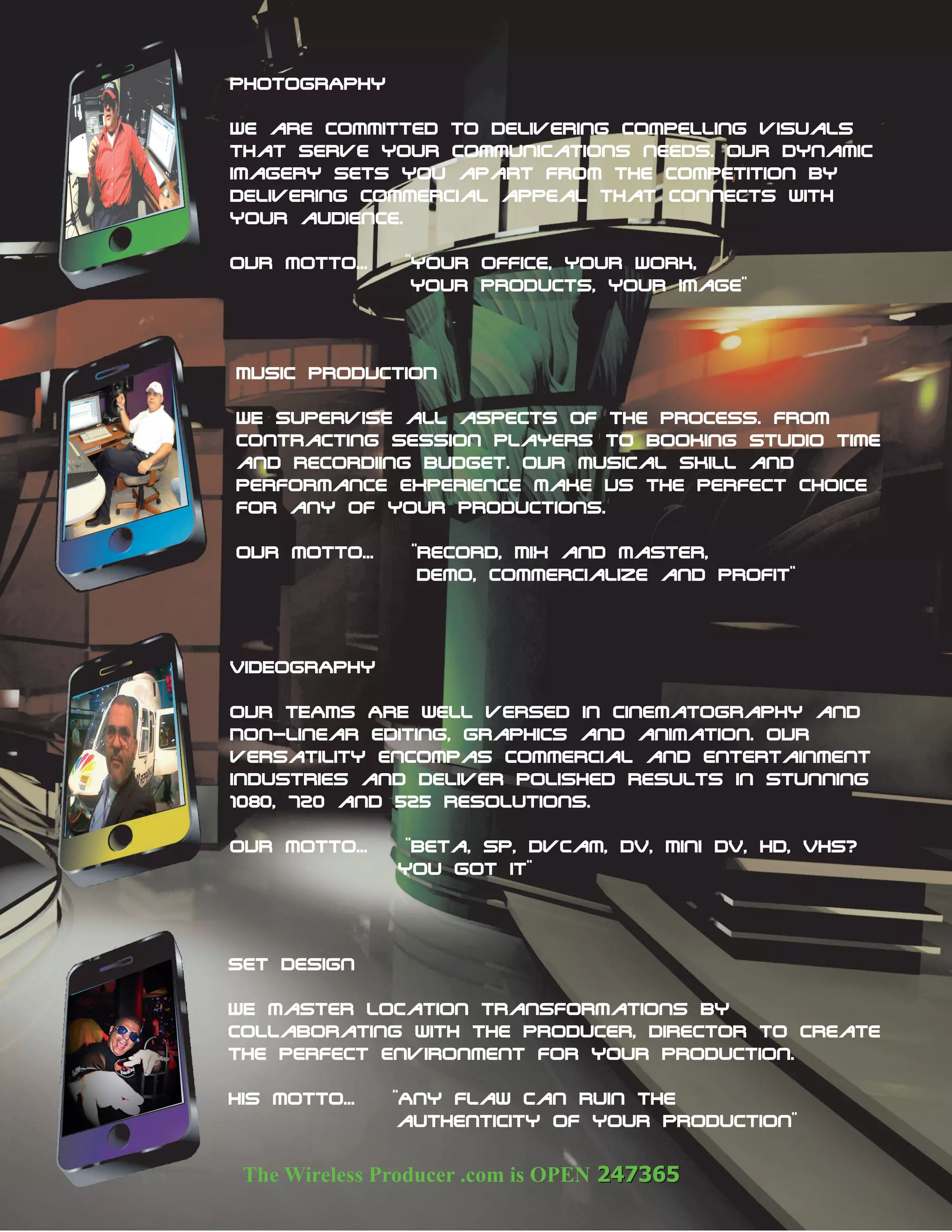 PHOTOGRAphy

We are committed to delivering compelling visuals
that serve your communications needs. OUR dynamic
imagery sets you apart from the competition by
delivering commercial appeal that connects with
your audience.

OUR motto...    "Your Office, Your Work,
                 Your Products, your image"



MUSIC PRODUCTION

WE supervise all aspects of the process. from
contracting session players to booking studio time
and recordiing budget. OUR musical skill and
performance experience make US the perfect choice
for any of Your productions.

OUR motto...    "record, MiX and master,
                 Demo, commercialize and profit"



VIDEOGRAphy

OUR TEAMS ARE well versed in cinematography and
Non-linear editing, graphics and animation. OUR
versatility encompas commercial and entertainment
industries and deliver polished results in stunning
1080, 720 and 525 resolutions.

OUR motto...    "Beta, SP, DvCam, DV, Mini DV, HD, VHS?
               You got it"




Set Design

WE master location transformations by
collaborating with the producer, director to create
the perfect environment for your production.

His motto...   "Any flaw can ruin the
                authenticity of your production"
 