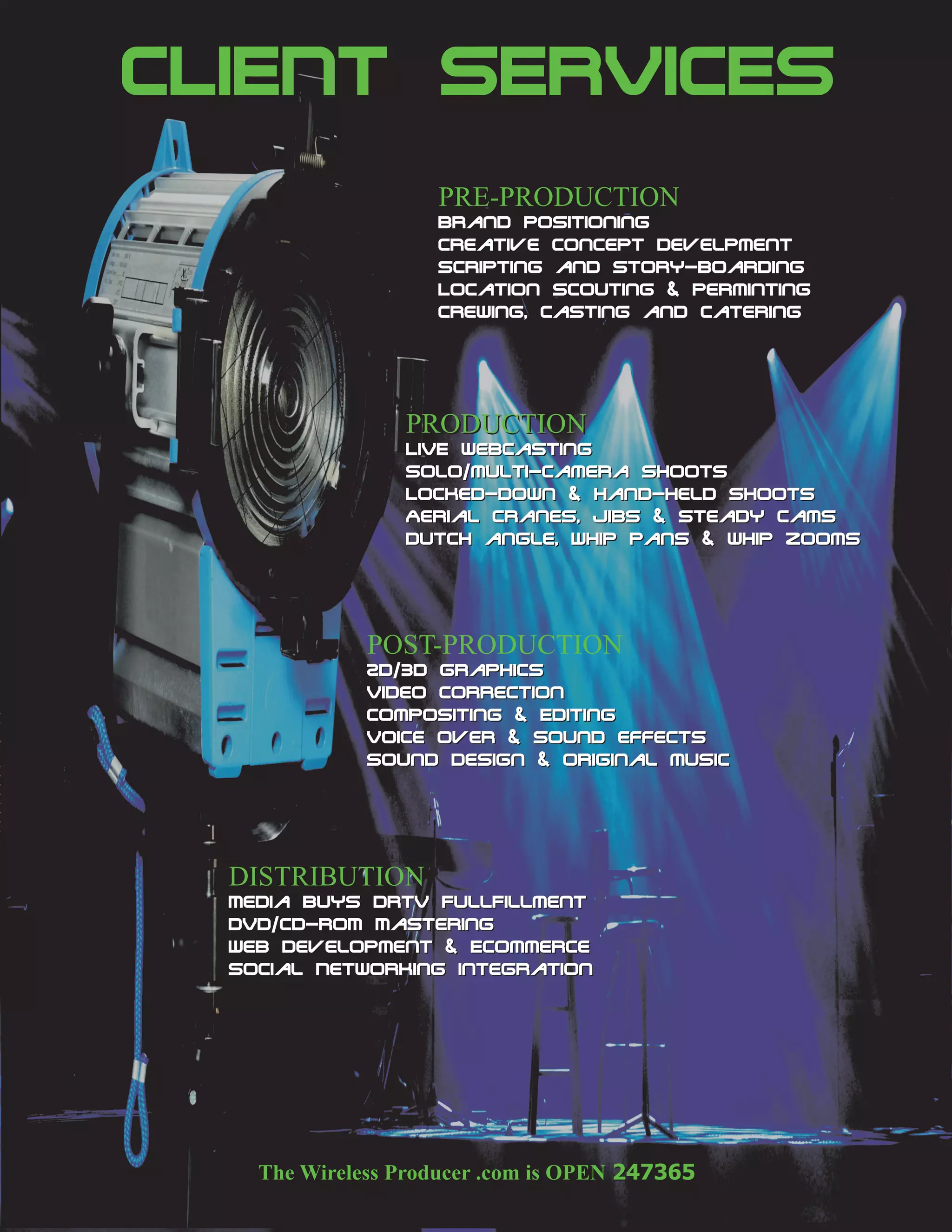 CLIENT SERVICES
                  Brand Positioning
                  Creative Concept Develpment
                  Scripting and story-Boarding
                  Location Scouting & Perminting
                  Crewing, Casting and Catering




                LIVE webcasting
                Solo/multi-camera SHOOTS
                Locked-down & hand-held Shoots
                Aerial Cranes, Jibs & Steady Cams
                Dutch angle, Whip pans & whip zooms




            2D/3D Graphics
            Video Correction
            Compositing & Editing
            Voice Over & Sound effects
            Sound Design & Original music




  Media Buys DRTV FullFillment
  DVD/CD-ROM Mastering
  Web Development & Ecommerce
  Social Networking Integration
 
