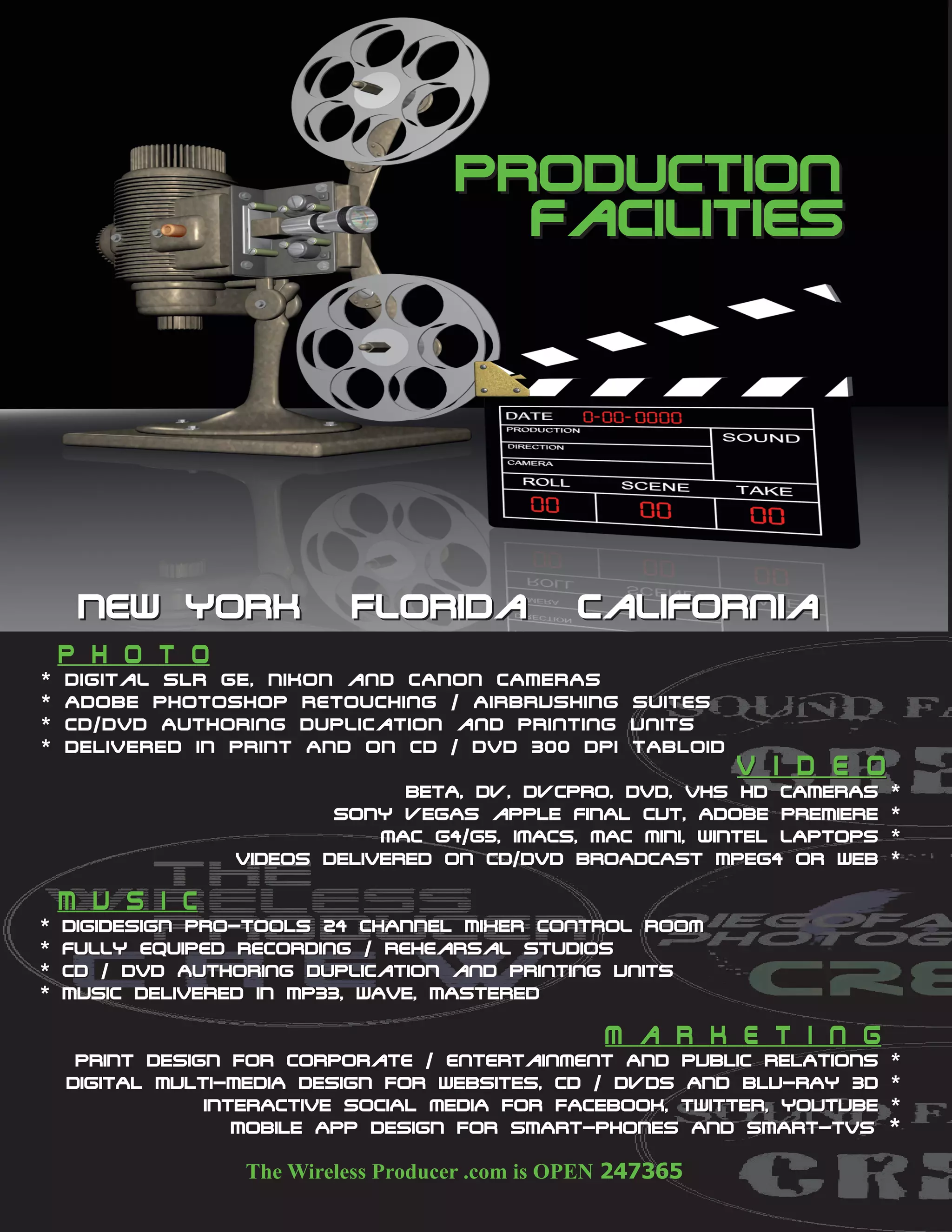production
                                               facilities




     New York                     Florida                 California
    P h o t o
*   Digital SLR GE, NIKON and CANON CAMERAS
*   ADOBE Photoshop retouching / AIRBRUSHING Suites
*   C D / D V D A u t h o r i n g D u p l i c a t i o N and Printing Units
*   DELIVERED IN PRINT AND ON CD / DVD 300 DPI TABLOID
                                                                             V i d e o
                                    bETA, dv, dvcpro, DVD, VHS HD CAMERAS                *
                              sONY vEGAS aPPLE fINAL cUT, ADOBE PREMIERE                 *
                                  mAC g4/g5, imACS, mAC mINI, wINtEL lAPTOPS             *
                      VIDEOS DELIVERED ON CD/DVD BROADCAST MPEG4 OR WEB                  *

    M U S I c
*   DIGIDESIGN PRO-TOOLS 24 CHANNEL MIXER Control room
*   fully equiped Recording / rehearsal studios
*   CD / DVD Authoring DuplicatioN and Printing UnitS
*   MUSIC DELIVERED IN MP33, WAVE, MASTERED

                                                             m a r k e t i n g
     PRINT DESIGN FOR Corporate / entertainment AND PUBLIC RELATIONS                     *
    DIGITAL MULTI-MEDIA DESIGN FOR WEBSITES, cd / dvdS AND bLU-rAY 3D                    *
                iNTERACTIVE sOCIAL mEDIA FOR FACEBOOK, TWITTER, YOUTUBE                  *
                   MOBILE APP DESIGN FOR SMART-PHONES AND SMART-TVS                      *
 