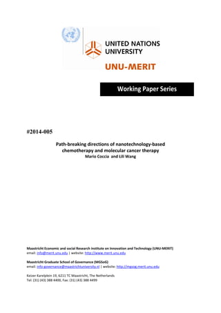  

 
 

Working Paper Series 
 
 
 
 

#2014-005
Path‐breaking directions of nanotechnology‐based  
chemotherapy and molecular cancer therapy 
Mario Coccia  and Lili Wang 
 
 
 
 
 
 
 
 
 
 
 
 
 
 
 
 
Maastricht Economic and social Research institute on Innovation and Technology (UNU‐MERIT) 
email: info@merit.unu.edu | website: http://www.merit.unu.edu 
 
Maastricht Graduate School of Governance (MGSoG) 
email: info‐governance@maastrichtuniversity.nl | website: http://mgsog.merit.unu.edu 
 
Keizer Karelplein 19, 6211 TC Maastricht, The Netherlands 
Tel: (31) (43) 388 4400, Fax: (31) (43) 388 4499 

 

 