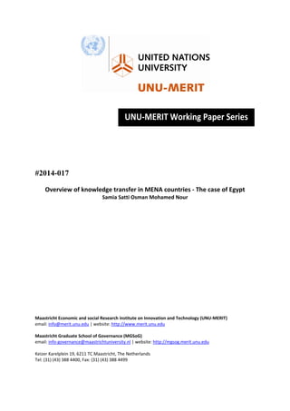  
 
 
 
 
 
 
 
#2014-017
Overview of knowledge transfer in MENA countries ‐ The case of Egypt 
Samia Satti Osman Mohamed Nour 
 
 
 
 
 
 
 
 
 
 
 
 
 
 
 
 
Maastricht Economic and social Research institute on Innovation and Technology (UNU‐MERIT) 
email: info@merit.unu.edu | website: http://www.merit.unu.edu 
 
Maastricht Graduate School of Governance (MGSoG) 
email: info‐governance@maastrichtuniversity.nl | website: http://mgsog.merit.unu.edu 
 
Keizer Karelplein 19, 6211 TC Maastricht, The Netherlands 
Tel: (31) (43) 388 4400, Fax: (31) (43) 388 4499 
 
UNU‐MERIT Working Paper Series
 