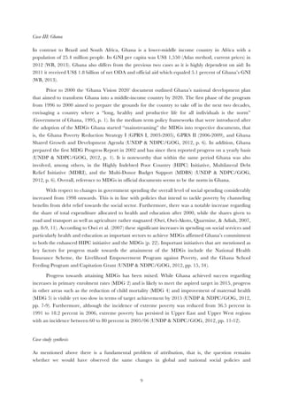   9
Case III: Ghana
In contrast to Brazil and South Africa, Ghana is a lower-middle income country in Africa with a
population of 25.4 million people. Its GNI per capita was US$ 1,550 (Atlas method, current prices) in
2012 (WB, 2013). Ghana also differs from the previous two cases as it is highly dependent on aid: In
2011 it received US$ 1.8 billion of net ODA and official aid which equaled 5.1 percent of Ghana’s GNI
(WB, 2013).
Prior to 2000 the ‘Ghana Vision 2020’ document outlined Ghana’s national development plan
that aimed to transform Ghana into a middle-income country by 2020. The first phase of the program
from 1996 to 2000 aimed to prepare the grounds for the country to take off in the next two decades,
envisaging a country where a “long, healthy and productive life for all individuals is the norm”
(Government of Ghana, 1995, p. 1). In the medium term policy frameworks that were introduced after
the adoption of the MDGs Ghana started “mainstreaming” the MDGs into respective documents, that
is, the Ghana Poverty Reduction Strategy I (GPRS I, 2003-2005), GPRS II (2006-2009), and Ghana
Shared Growth and Development Agenda (UNDP & NDPC/GOG, 2012, p. 6). In addition, Ghana
prepared the first MDG Progress Report in 2002 and has since then reported progress on a yearly basis
(UNDP & NDPC/GOG, 2012, p. 1). It is noteworthy that within the same period Ghana was also
involved, among others, in the Highly Indebted Poor Country (HIPC) Initiative, Multilateral Debt
Relief Initiative (MDRI), and the Multi-Donor Budget Support (MDBS) (UNDP & NDPC/GOG,
2012, p. 6). Overall, reference to MDGs in official documents seems to be the norm in Ghana.
With respect to changes in government spending the overall level of social spending considerably
increased from 1998 onwards. This is in line with policies that intend to tackle poverty by channeling
benefits from debt relief towards the social sector. Furthermore, there was a notable increase regarding
the share of total expenditure allocated to health and education after 2000, while the shares given to
road and transport as well as agriculture rather stagnated (Osei, Osei-Akoto, Quarmine, & Adiah, 2007,
pp. 8-9, 11). According to Osei et al. (2007) these significant increases in spending on social services and
particularly health and education as important sectors to achieve MDGs affirmed Ghana’s commitment
to both the enhanced HIPC initiative and the MDGs (p. 22). Important initiatives that are mentioned as
key factors for progress made towards the attainment of the MDGs include the National Health
Insurance Scheme, the Livelihood Empowerment Program against Poverty, and the Ghana School
Feeding Program and Capitation Grant (UNDP & NDPC/GOG, 2012, pp. 15, 34).
Progress towards attaining MDGs has been mixed. While Ghana achieved success regarding
increases in primary enrolment rates (MDG 2) and is likely to meet the aspired target in 2015, progress
in other areas such as the reduction of child mortality (MDG 4) and improvement of maternal health
(MDG 5) is visible yet too slow in terms of target achievement by 2015 (UNDP & NDPC/GOG, 2012,
pp. 7-9). Furthermore, although the incidence of extreme poverty was reduced from 36.5 percent in
1991 to 18.2 percent in 2006, extreme poverty has persisted in Upper East and Upper West regions
with an incidence between 60 to 80 percent in 2005/06 (UNDP & NDPC/GOG, 2012, pp. 11-12).
Case study synthesis
As mentioned above there is a fundamental problem of attribution, that is, the question remains
whether we would have observed the same changes in global and national social policies and
 